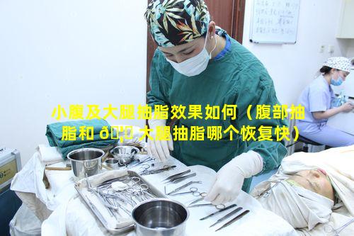 小腹及大腿抽脂效果如何（腹部抽脂和 🦅 大腿抽脂哪个恢复快）